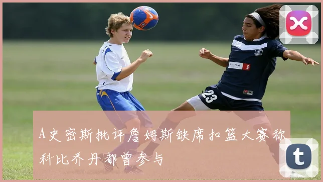 A史密斯批评詹姆斯缺席扣篮大赛称科比乔丹都曾参与