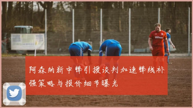 阿森纳新中锋引援谈判加速锋线补强策略与报价细节曝光