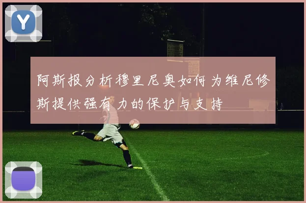 阿斯报分析穆里尼奥如何为维尼修斯提供强有力的保护与支持