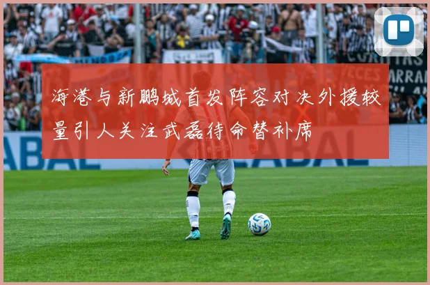 海港与新鹏城首发阵容对决外援较量引人关注武磊待命替补席