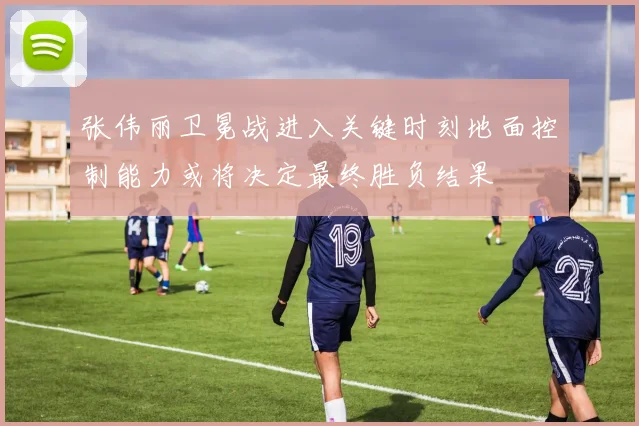 张伟丽卫冕战进入关键时刻地面控制能力或将决定最终胜负结果
