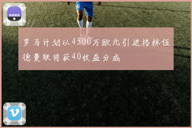 罗马计划以4500万欧元引进格林伍德曼联将获40收益分成
