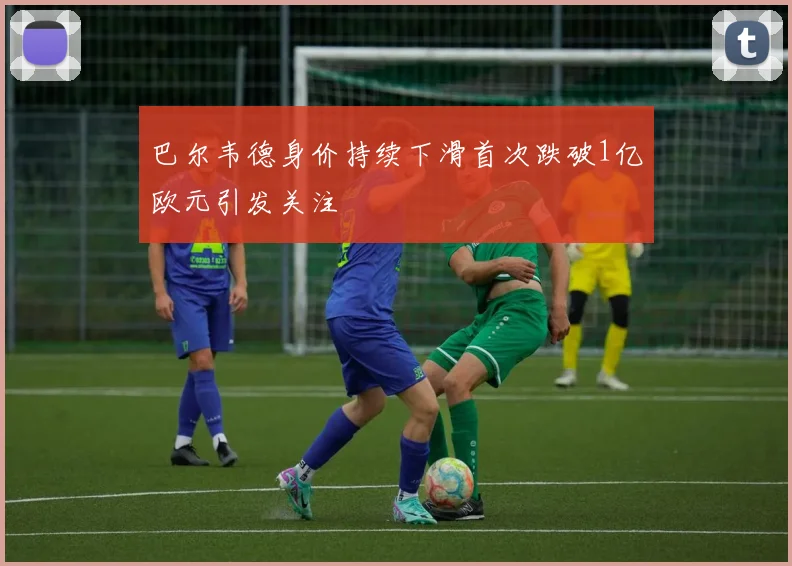 巴尔韦德身价持续下滑首次跌破1亿欧元引发关注