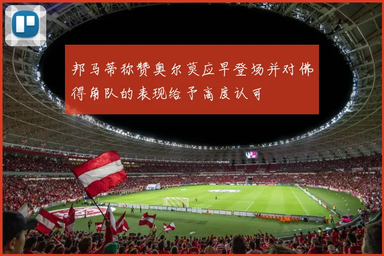 邦马蒂称赞奥尔莫应早登场并对佛得角队的表现给予高度认可