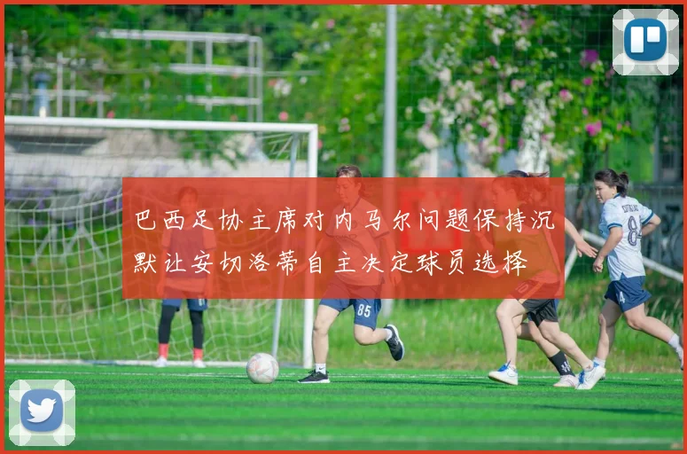 巴西足协主席对内马尔问题保持沉默让安切洛蒂自主决定球员选择