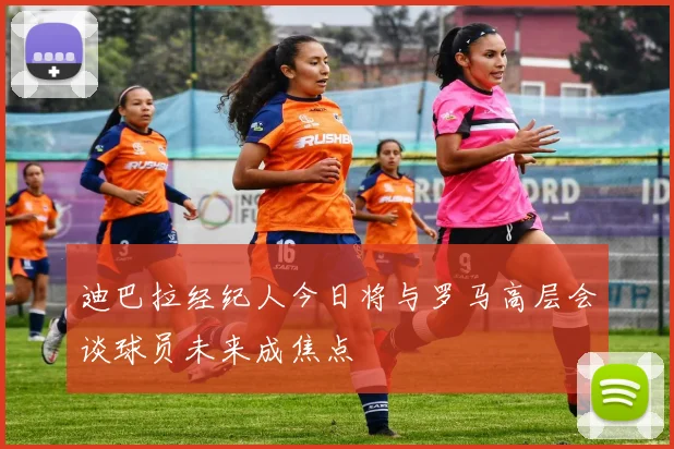 迪巴拉经纪人今日将与罗马高层会谈球员未来成焦点