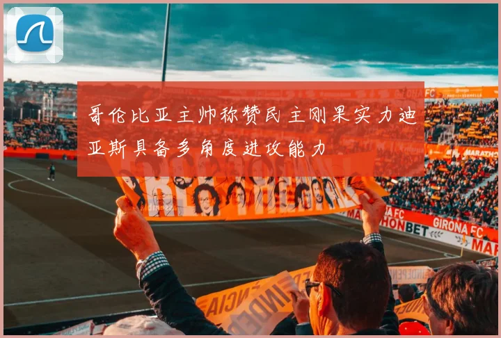 哥伦比亚主帅称赞民主刚果实力迪亚斯具备多角度进攻能力