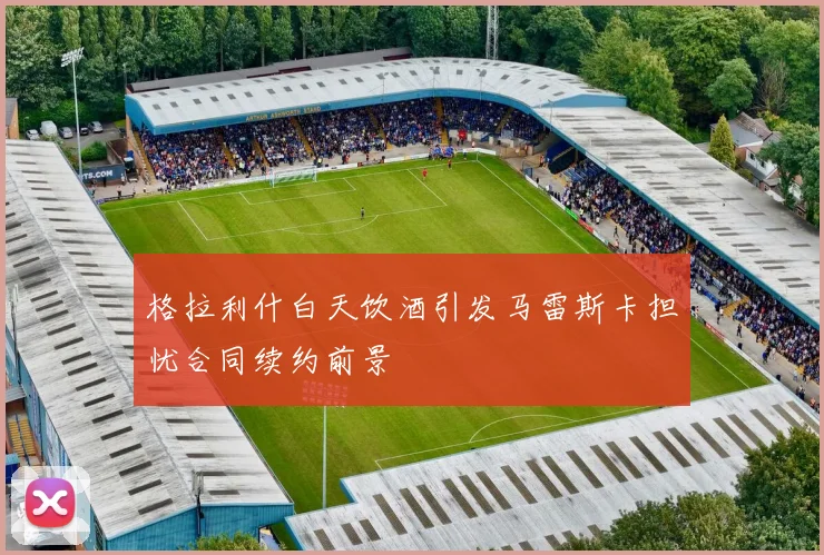格拉利什白天饮酒引发马雷斯卡担忧合同续约前景