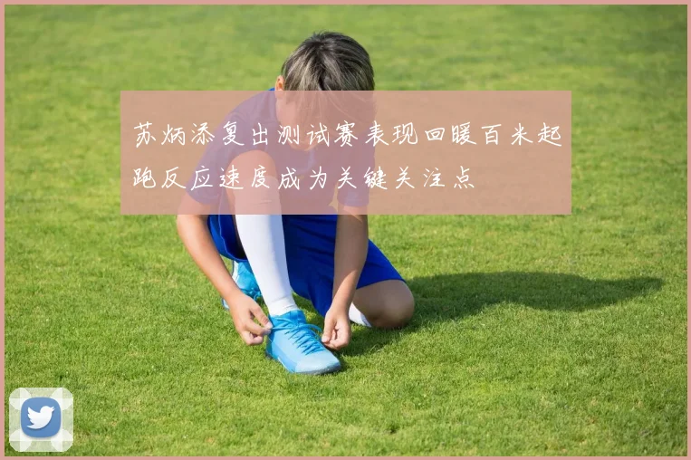 苏炳添复出测试赛表现回暖百米起跑反应速度成为关键关注点