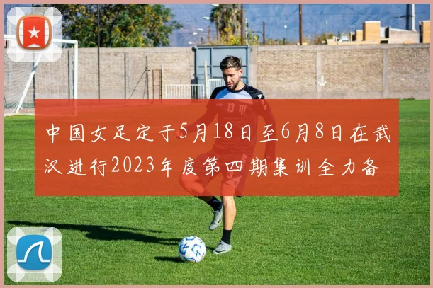 中国女足定于5月18日至6月8日在武汉进行2023年度第四期集训全力备战国际赛事