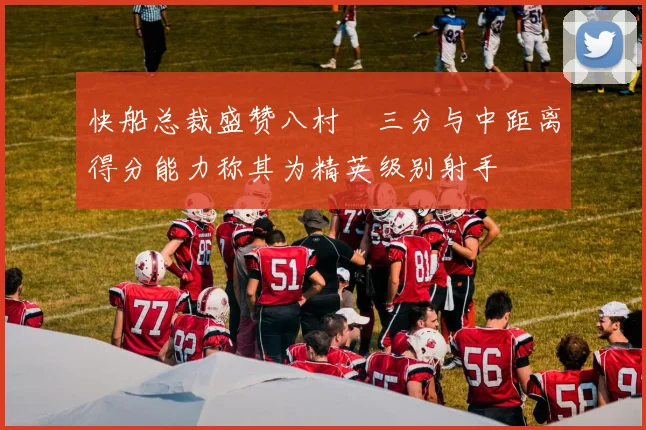 快船总裁盛赞八村塁三分与中距离得分能力称其为精英级别射手