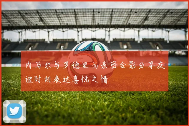 内马尔与罗德里戈亲密合影分享友谊时刻表达喜悦之情