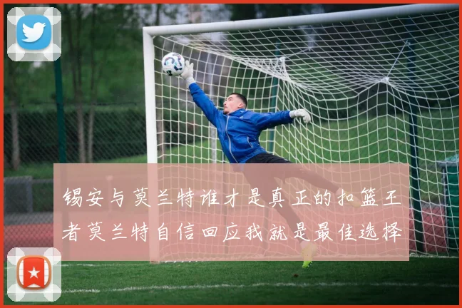 锡安与莫兰特谁才是真正的扣篮王者莫兰特自信回应我就是最佳选择