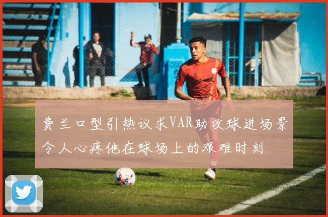 费兰口型引热议求VAR助攻球进场景令人心疼他在球场上的艰难时刻
