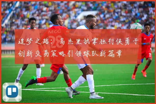 追梦之路：乌杰里执掌独行侠勇于创新交易策略引领球队新篇章
