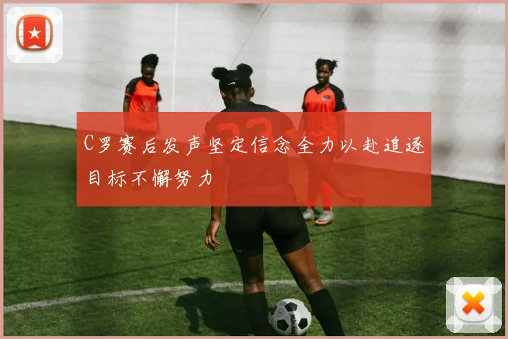 C罗赛后发声坚定信念全力以赴追逐目标不懈努力