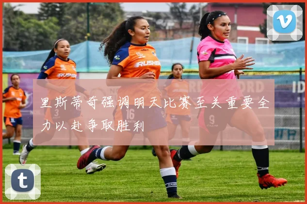 里斯蒂奇强调明天比赛至关重要全力以赴争取胜利