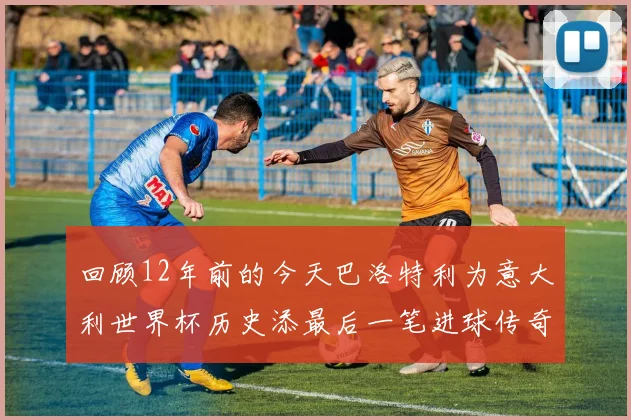 回顾12年前的今天巴洛特利为意大利世界杯历史添最后一笔进球传奇