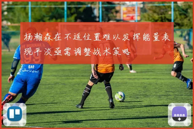 杨瀚森在不适位置难以发挥能量表现平淡亟需调整战术策略