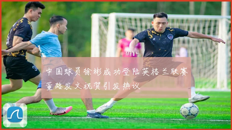 中国球员徐彬成功登陆英格兰联赛董路发文祝贺引发热议