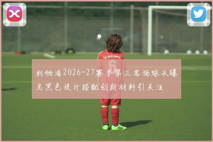 利物浦2026-27赛季第三客场球衣曝光黑色设计搭配创新材料引关注