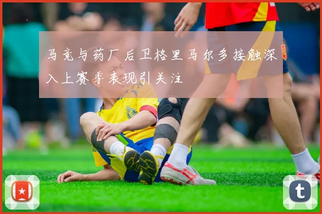 马竞与药厂后卫格里马尔多接触深入上赛季表现引关注