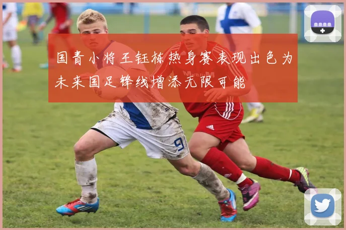 国青小将王钰栋热身赛表现出色为未来国足锋线增添无限可能