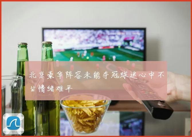 北京豪华阵容未能夺冠球迷心中不甘情绪难平