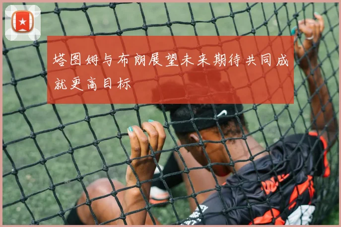 塔图姆与布朗展望未来期待共同成就更高目标