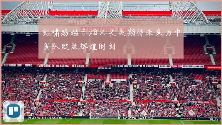 彭啸感动于烟火之美期待未来为中国队绽放辉煌时刻