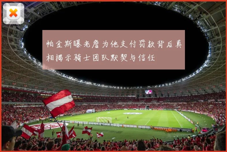 帕金斯曝老詹为他支付罚款背后真相揭示骑士团队默契与信任