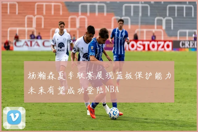 杨瀚森夏季联赛展现篮板保护能力未来有望成功登陆NBA