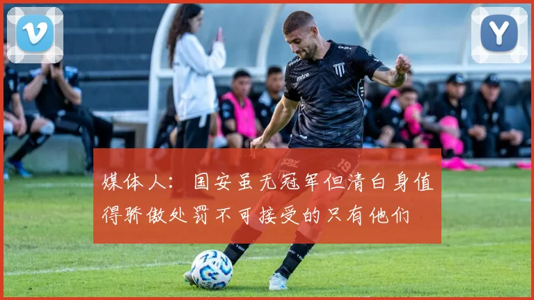 媒体人：国安虽无冠军但清白身值得骄傲处罚不可接受的只有他们