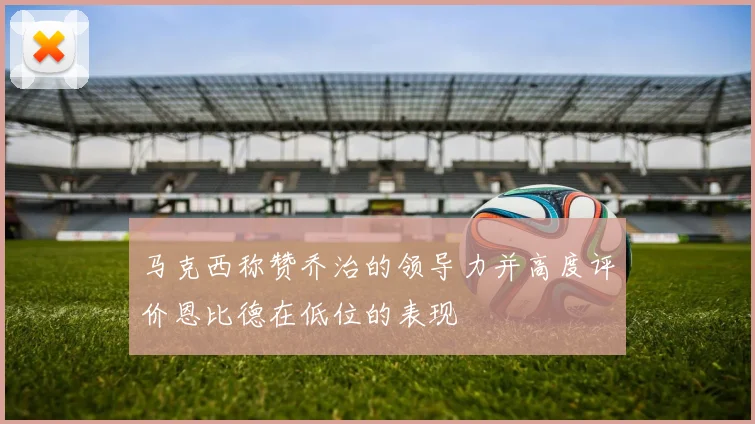 马克西称赞乔治的领导力并高度评价恩比德在低位的表现