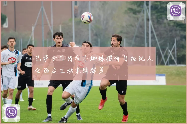 巴萨今日将向小蜘蛛报价与经纪人会面后主动求购球员