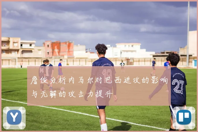 詹俊分析内马尔对巴西进攻的影响与无解的攻击力提升
