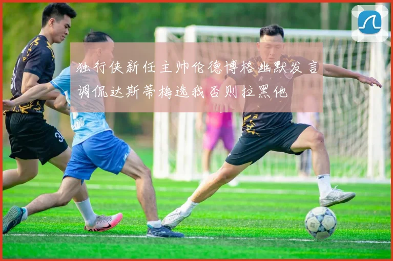 独行侠新任主帅伦德博格幽默发言调侃达斯蒂梅选我否则拉黑他