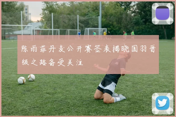 陈雨菲丹麦公开赛签表揭晓国羽晋级之路备受关注